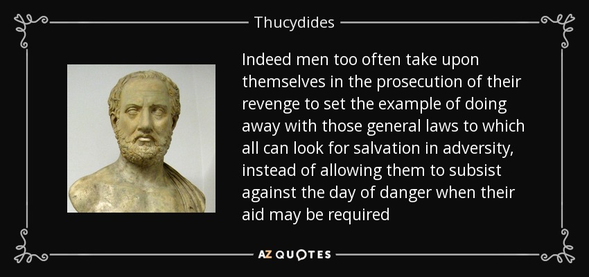 Indeed men too often take upon themselves in the prosecution of their revenge to set the example of doing away with those general laws to which all can look for salvation in adversity, instead of allowing them to subsist against the day of danger when their aid may be required - Thucydides