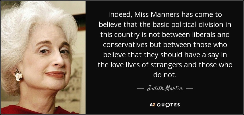 Indeed, Miss Manners has come to believe that the basic political division in this country is not between liberals and conservatives but between those who believe that they should have a say in the love lives of strangers and those who do not. - Judith Martin