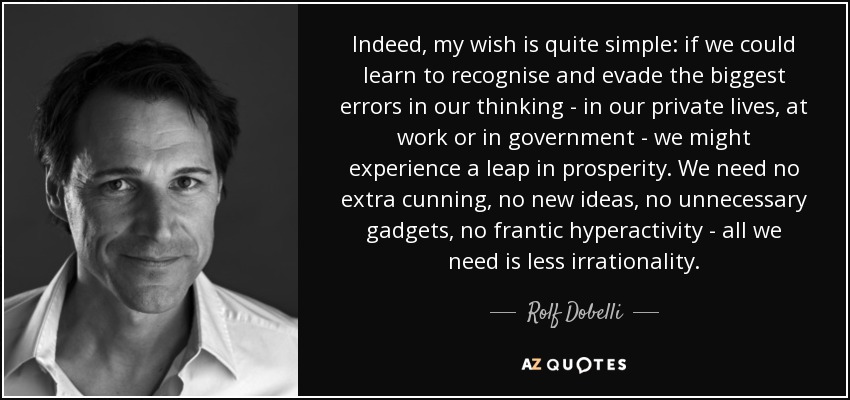 Indeed, my wish is quite simple: if we could learn to recognise and evade the biggest errors in our thinking - in our private lives, at work or in government - we might experience a leap in prosperity. We need no extra cunning, no new ideas, no unnecessary gadgets, no frantic hyperactivity - all we need is less irrationality. - Rolf Dobelli