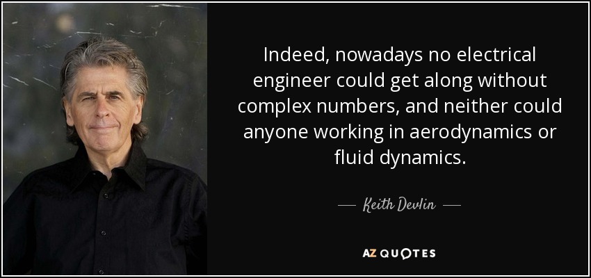 Indeed, nowadays no electrical engineer could get along without complex numbers, and neither could anyone working in aerodynamics or fluid dynamics. - Keith Devlin