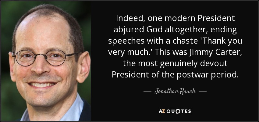 Indeed, one modern President abjured God altogether, ending speeches with a chaste 'Thank you very much.' This was Jimmy Carter, the most genuinely devout President of the postwar period. - Jonathan Rauch