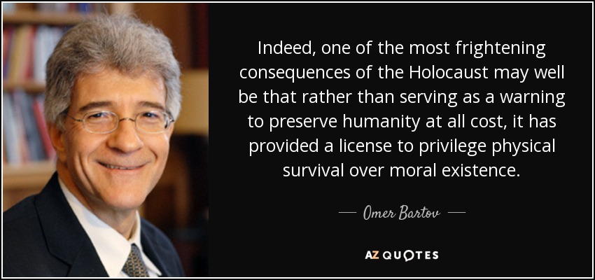Indeed, one of the most frightening consequences of the Holocaust may well be that rather than serving as a warning to preserve humanity at all cost, it has provided a license to privilege physical survival over moral existence. - Omer Bartov