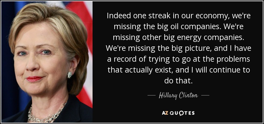 Indeed one streak in our economy, we're missing the big oil companies. We're missing other big energy companies. We're missing the big picture, and I have a record of trying to go at the problems that actually exist, and I will continue to do that. - Hillary Clinton