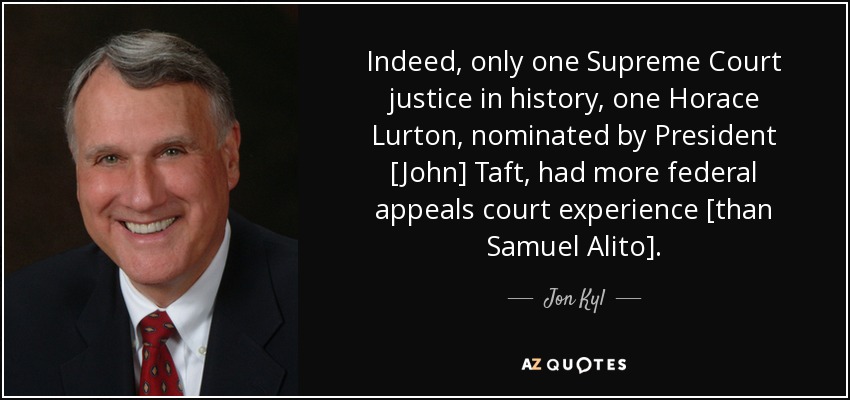 Indeed, only one Supreme Court justice in history, one Horace Lurton, nominated by President [John] Taft, had more federal appeals court experience [than Samuel Alito]. - Jon Kyl