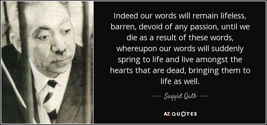Indeed our words will remain lifeless, barren, devoid of any passion, until we die as a result of these words, whereupon our words will suddenly spring to life and live amongst the hearts that are dead, bringing them to life as well. - Sayyid Qutb