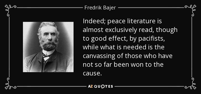 Indeed; peace literature is almost exclusively read, though to good effect, by pacifists, while what is needed is the canvassing of those who have not so far been won to the cause. - Fredrik Bajer