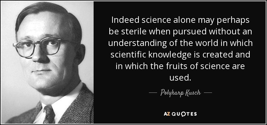 Indeed science alone may perhaps be sterile when pursued without an understanding of the world in which scientific knowledge is created and in which the fruits of science are used. - Polykarp Kusch