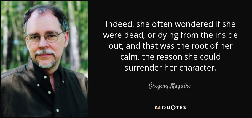 Indeed, she often wondered if she were dead, or dying from the inside out, and that was the root of her calm, the reason she could surrender her character. - Gregory Maguire