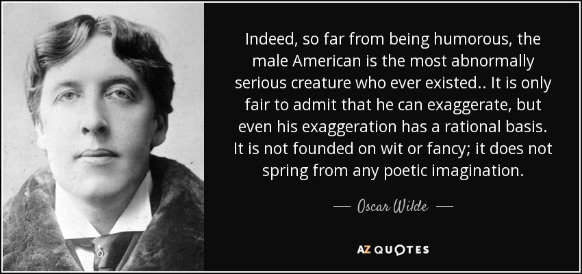 Indeed, so far from being humorous, the male American is the most abnormally serious creature who ever existed.. It is only fair to admit that he can exaggerate, but even his exaggeration has a rational basis. It is not founded on wit or fancy; it does not spring from any poetic imagination. - Oscar Wilde