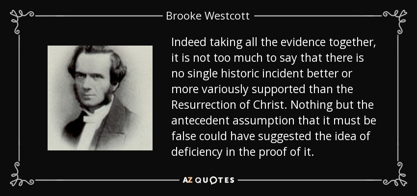 Indeed taking all the evidence together, it is not too much to say that there is no single historic incident better or more variously supported than the Resurrection of Christ. Nothing but the antecedent assumption that it must be false could have suggested the idea of deficiency in the proof of it. - Brooke Westcott