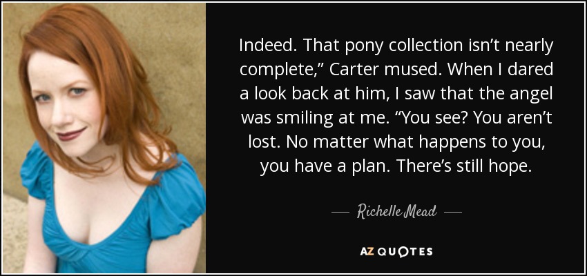 Indeed. That pony collection isn’t nearly complete,” Carter mused. When I dared a look back at him, I saw that the angel was smiling at me. “You see? You aren’t lost. No matter what happens to you, you have a plan. There’s still hope. - Richelle Mead