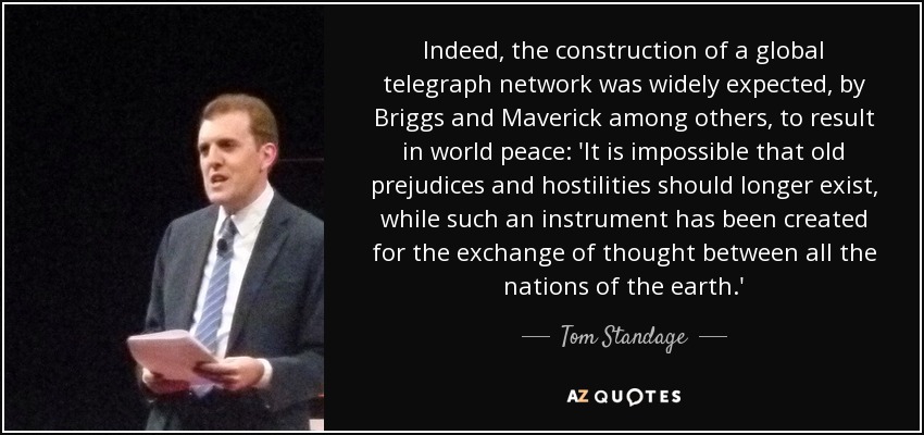 Indeed, the construction of a global telegraph network was widely expected, by Briggs and Maverick among others, to result in world peace: 'It is impossible that old prejudices and hostilities should longer exist, while such an instrument has been created for the exchange of thought between all the nations of the earth.' - Tom Standage