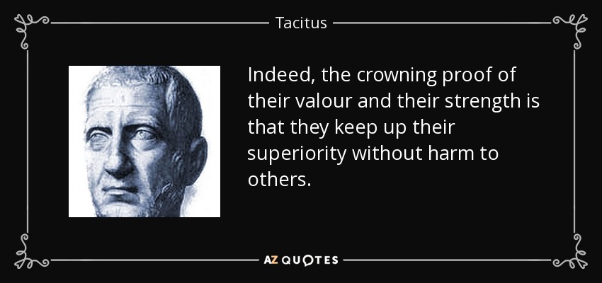 Indeed, the crowning proof of their valour and their strength is that they keep up their superiority without harm to others. - Tacitus