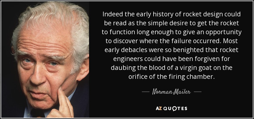 Indeed the early history of rocket design could be read as the simple desire to get the rocket to function long enough to give an opportunity to discover where the failure occurred. Most early debacles were so benighted that rocket engineers could have been forgiven for daubing the blood of a virgin goat on the orifice of the firing chamber. - Norman Mailer