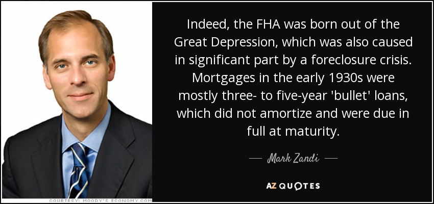 Indeed, the FHA was born out of the Great Depression, which was also caused in significant part by a foreclosure crisis. Mortgages in the early 1930s were mostly three- to five-year 'bullet' loans, which did not amortize and were due in full at maturity. - Mark Zandi