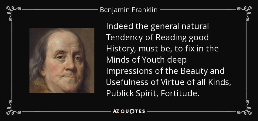 Indeed the general natural Tendency of Reading good History, must be, to fix in the Minds of Youth deep Impressions of the Beauty and Usefulness of Virtue of all Kinds, Publick Spirit, Fortitude. - Benjamin Franklin