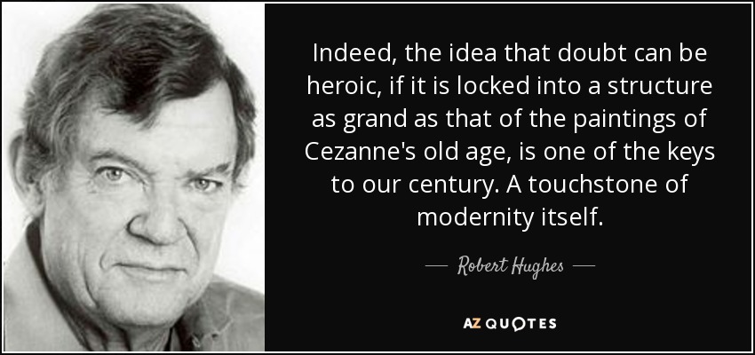 Indeed, the idea that doubt can be heroic, if it is locked into a structure as grand as that of the paintings of Cezanne's old age, is one of the keys to our century. A touchstone of modernity itself. - Robert Hughes
