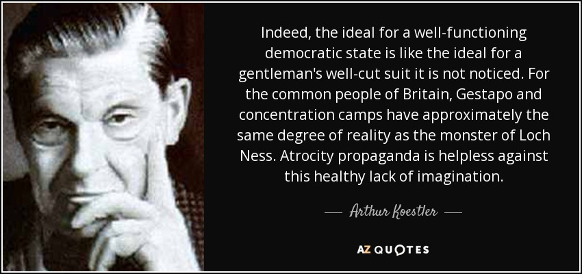 Indeed, the ideal for a well-functioning democratic state is like the ideal for a gentleman's well-cut suit it is not noticed. For the common people of Britain, Gestapo and concentration camps have approximately the same degree of reality as the monster of Loch Ness. Atrocity propaganda is helpless against this healthy lack of imagination. - Arthur Koestler