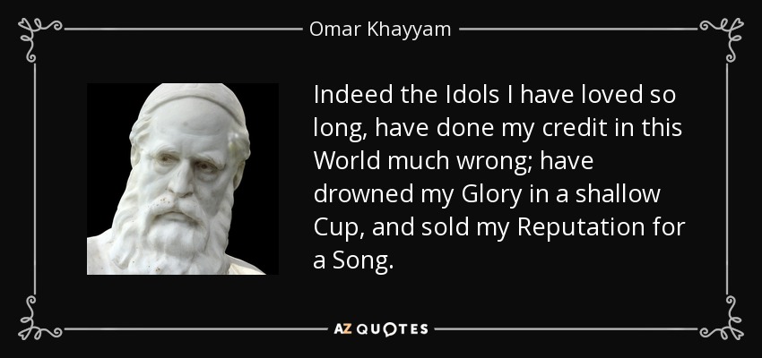 Indeed the Idols I have loved so long, have done my credit in this World much wrong; have drowned my Glory in a shallow Cup, and sold my Reputation for a Song. - Omar Khayyam