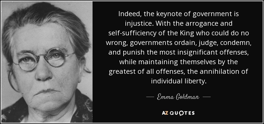 Indeed, the keynote of government is injustice. With the arrogance and self-sufficiency of the King who could do no wrong, governments ordain, judge, condemn, and punish the most insignificant offenses, while maintaining themselves by the greatest of all offenses, the annihilation of individual liberty. - Emma Goldman