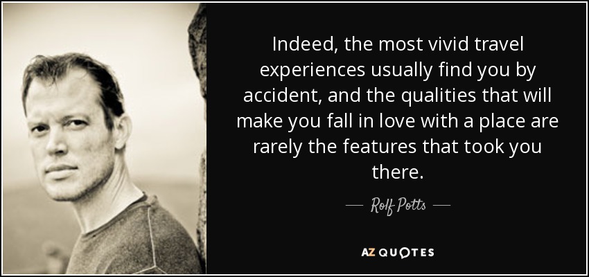 Indeed, the most vivid travel experiences usually find you by accident, and the qualities that will make you fall in love with a place are rarely the features that took you there. - Rolf Potts