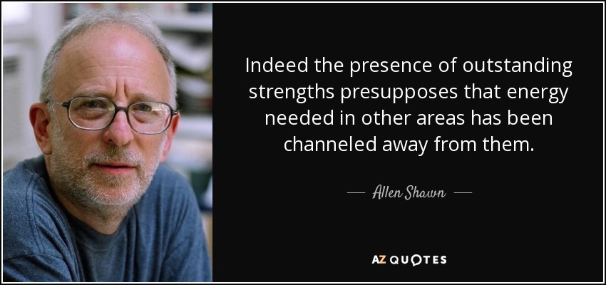 Indeed the presence of outstanding strengths presupposes that energy needed in other areas has been channeled away from them. - Allen Shawn