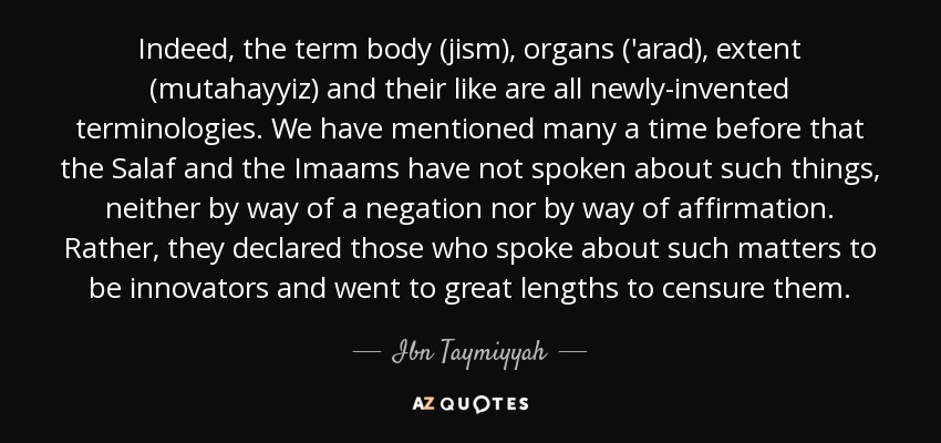 Indeed, the term body (jism), organs ('arad), extent (mutahayyiz) and their like are all newly-invented terminologies. We have mentioned many a time before that the Salaf and the Imaams have not spoken about such things, neither by way of a negation nor by way of affirmation. Rather, they declared those who spoke about such matters to be innovators and went to great lengths to censure them. - Ibn Taymiyyah