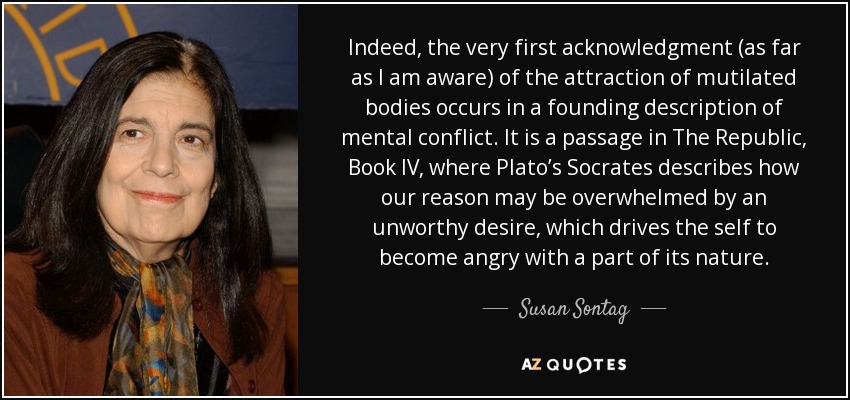 Indeed, the very first acknowledgment (as far as I am aware) of the attraction of mutilated bodies occurs in a founding description of mental conflict. It is a passage in The Republic, Book IV, where Plato’s Socrates describes how our reason may be overwhelmed by an unworthy desire, which drives the self to become angry with a part of its nature. - Susan Sontag