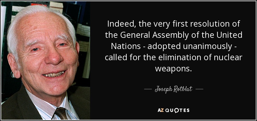 Indeed, the very first resolution of the General Assembly of the United Nations - adopted unanimously - called for the elimination of nuclear weapons. - Joseph Rotblat