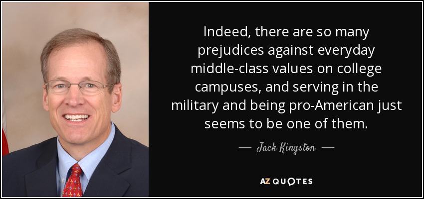 Indeed, there are so many prejudices against everyday middle-class values on college campuses, and serving in the military and being pro-American just seems to be one of them. - Jack Kingston