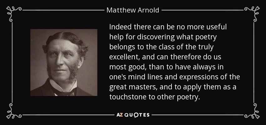 Indeed there can be no more useful help for discovering what poetry belongs to the class of the truly excellent, and can therefore do us most good, than to have always in one's mind lines and expressions of the great masters, and to apply them as a touchstone to other poetry. - Matthew Arnold