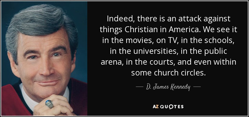 Indeed, there is an attack against things Christian in America. We see it in the movies, on TV, in the schools, in the universities, in the public arena, in the courts, and even within some church circles. - D. James Kennedy