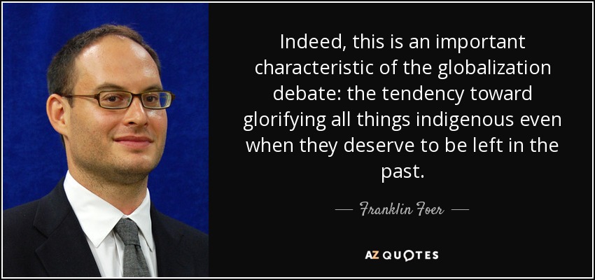 Indeed, this is an important characteristic of the globalization debate: the tendency toward glorifying all things indigenous even when they deserve to be left in the past. - Franklin Foer