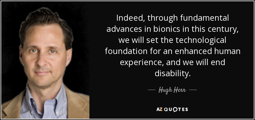 Indeed, through fundamental advances in bionics in this century, we will set the technological foundation for an enhanced human experience, and we will end disability. - Hugh Herr