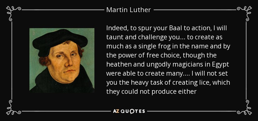 Indeed, to spur your Baal to action, I will taunt and challenge you ... to create as much as a single frog in the name and by the power of free choice, though the heathen and ungodly magicians in Egypt were able to create many.... I will not set you the heavy task of creating lice, which they could not produce either - Martin Luther