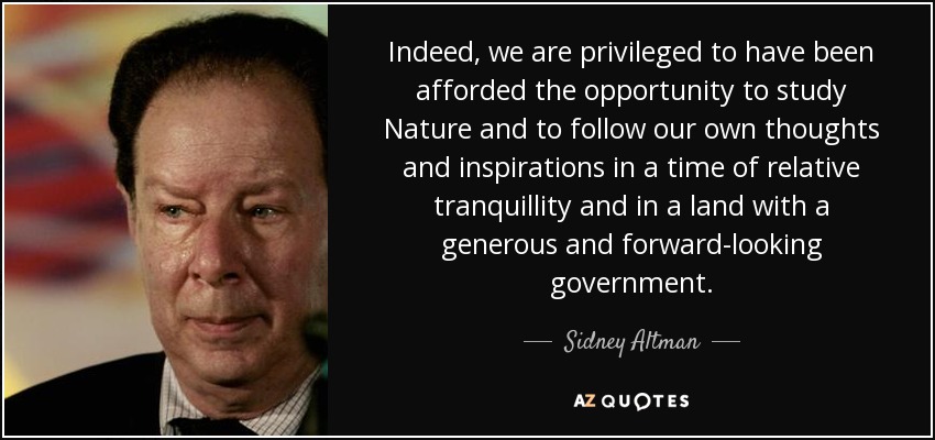 Indeed, we are privileged to have been afforded the opportunity to study Nature and to follow our own thoughts and inspirations in a time of relative tranquillity and in a land with a generous and forward-looking government. - Sidney Altman