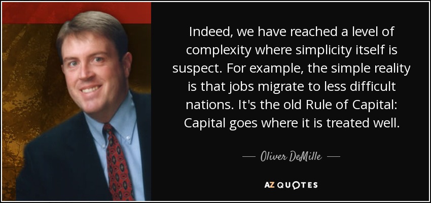 Indeed, we have reached a level of complexity where simplicity itself is suspect. For example, the simple reality is that jobs migrate to less difficult nations. It's the old Rule of Capital: Capital goes where it is treated well. - Oliver DeMille