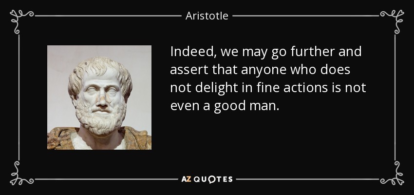 Indeed, we may go further and assert that anyone who does not delight in fine actions is not even a good man. - Aristotle