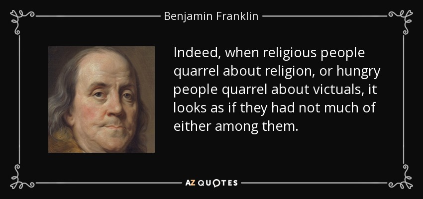 Indeed, when religious people quarrel about religion, or hungry people quarrel about victuals, it looks as if they had not much of either among them. - Benjamin Franklin