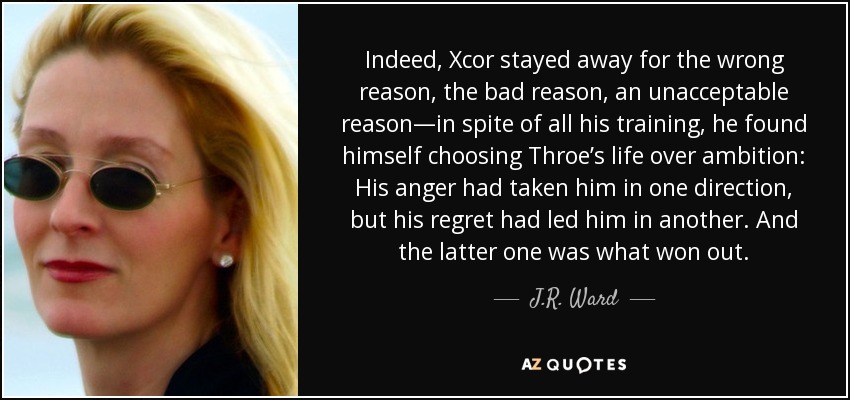 Indeed, Xcor stayed away for the wrong reason, the bad reason, an unacceptable reason—in spite of all his training, he found himself choosing Throe’s life over ambition: His anger had taken him in one direction, but his regret had led him in another. And the latter one was what won out. - J.R. Ward