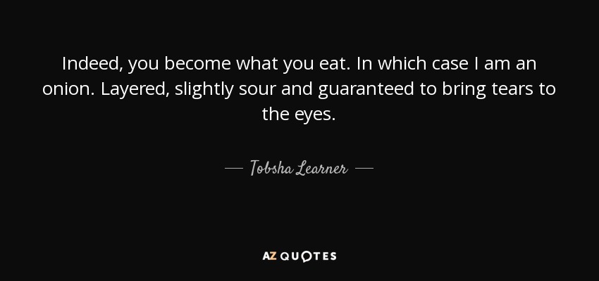 Indeed, you become what you eat. In which case I am an onion. Layered, slightly sour and guaranteed to bring tears to the eyes. - Tobsha Learner