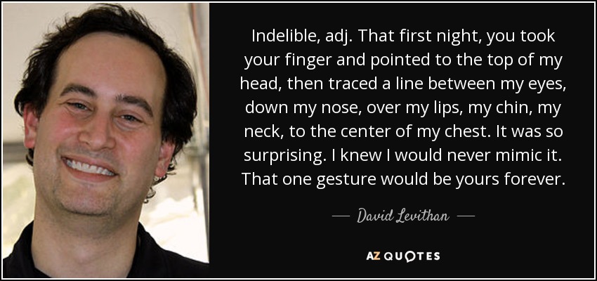 Indelible, adj. That first night, you took your finger and pointed to the top of my head, then traced a line between my eyes, down my nose, over my lips, my chin, my neck, to the center of my chest. It was so surprising. I knew I would never mimic it. That one gesture would be yours forever. - David Levithan