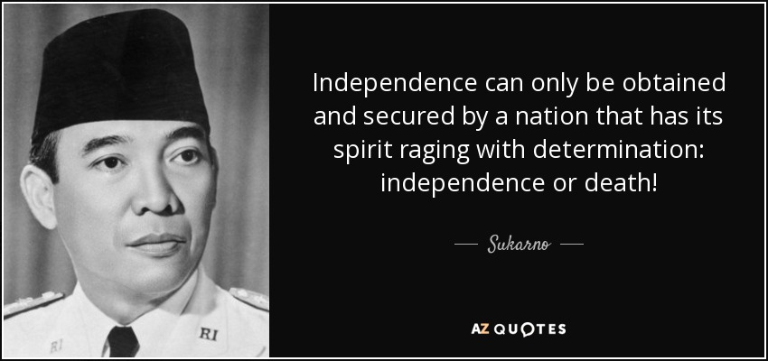 Independence can only be obtained and secured by a nation that has its spirit raging with determination: independence or death! - Sukarno