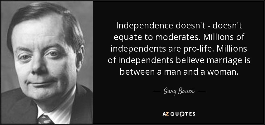 Independence doesn't - doesn't equate to moderates. Millions of independents are pro-life. Millions of independents believe marriage is between a man and a woman. - Gary Bauer