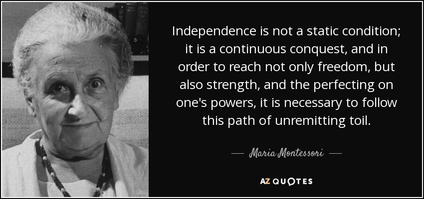 Independence is not a static condition; it is a continuous conquest, and in order to reach not only freedom, but also strength, and the perfecting on one's powers, it is necessary to follow this path of unremitting toil. - Maria Montessori