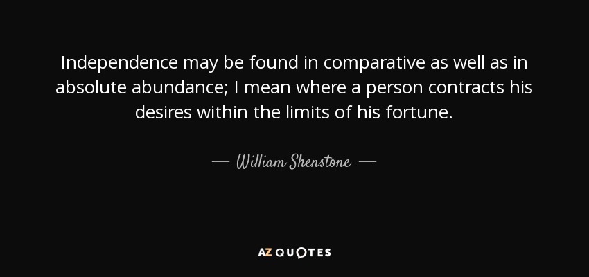 Independence may be found in comparative as well as in absolute abundance; I mean where a person contracts his desires within the limits of his fortune. - William Shenstone