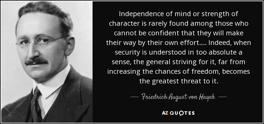 Independence of mind or strength of character is rarely found among those who cannot be confident that they will make their way by their own effort.... Indeed, when security is understood in too absolute a sense, the general striving for it, far from increasing the chances of freedom, becomes the greatest threat to it. - Friedrich August von Hayek