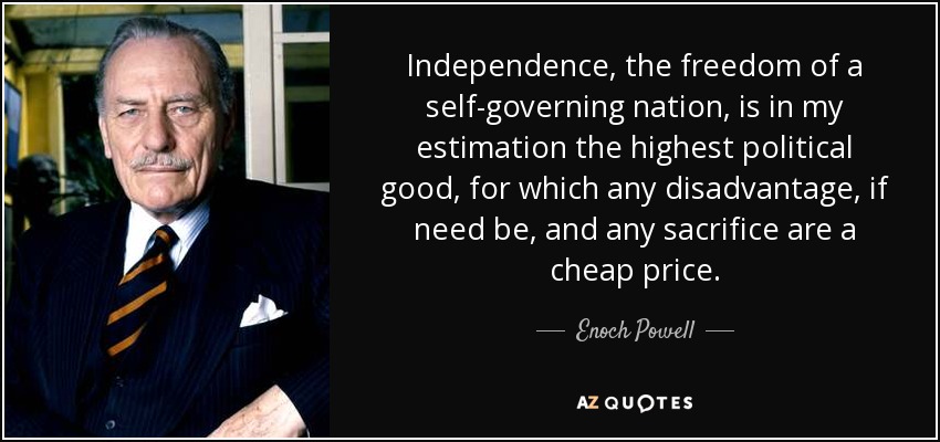 Independence, the freedom of a self-governing nation, is in my estimation the highest political good, for which any disadvantage, if need be, and any sacrifice are a cheap price. - Enoch Powell