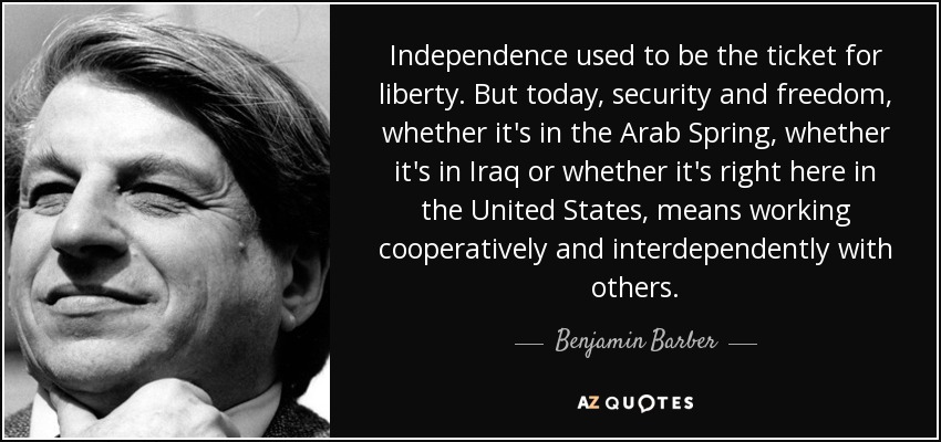Independence used to be the ticket for liberty. But today, security and freedom, whether it's in the Arab Spring, whether it's in Iraq or whether it's right here in the United States, means working cooperatively and interdependently with others. - Benjamin Barber