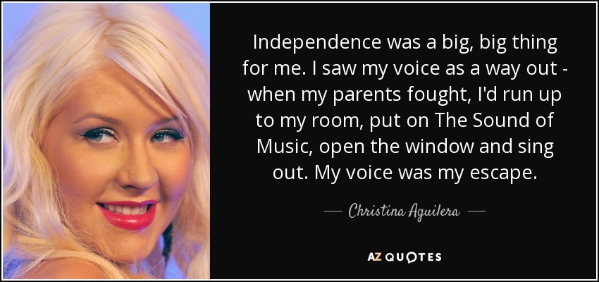 Independence was a big, big thing for me. I saw my voice as a way out - when my parents fought, I'd run up to my room, put on The Sound of Music, open the window and sing out. My voice was my escape. - Christina Aguilera